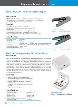 Description
FTTH Drop Cable Stripper is used for stripping the outer jacket of
FTTH Drop Cable in FTTH (fiber to the home) before FTTH Fast Field
Assembly Fiber Optic Connectors are assembled.
Specification
Features
Super tiny design, much more portable
Designed with multiple licensed technologies, more
professional
Suitable for both steel and Kevlar strength member
Composed with high quality metal blade, more durable
High precision cable guide hole, special for FTTh indoor cable
GW-119n/119 FTTH Drop cable Stripper
Part Number
GW-119n
Description
FTTH Drop Cable Stripper
Dimension (mm)
Weight (kg)
Handle Material
Cable Type
Strengthen Member
Cable guide hole(mm)
12*45*25
0.15
GW-119n GW-119
Stainless steel Stainless steel with rubber handle cover
FTTh indoor cable(FTTx butterfly-shape lead-in cable)
Steel & kevlar
2.5*3.5
GW-129 Self-supporting FTTx Cable Slitter is especially designed for stripping
off the steel strength member of the self-supporting FTTx cable.
With the development of the FTTH (Fiber To the Home) construction, more FTTx
cables are used in the last mile of FTTH construction. And how to strip off the
steel strength member of a self-supporting cable has become a big problem.
Using a traditional method to strip the strength member off, the fiber can be
easily damaged or the strength member can hardly be removed. To solve the
problem described above, GW-129 Self-supporting FTTx Cable Slitter comes to
us. With the special tool, operator can easily remove the strength member
without damaging any fibers.
Part Number
GW-119n
Description
FTTH Drop Cable Stripper
Description
Specification
Features
Super tiny design, much more portable
Designed with Multiple licensed technologies,
more professional
Double cable guide rail design, can operate 2
cable at once
Composed with high quality metal blade, more
durable
High precision cable guide rail
Dimension (mm)
Weight (kg)
Body Material
Stripping cycles
Cable guide rail dimension(mm)
Dimension (mm)
52*38*27
0.14
Stainless steel
2*1000 cycles
5*3
52*38*27
GW-129 Self-supporting FTTx Cable Slitter
Part Number
GW-129
Description
Self-supporting FTTx Cable Slitter
65 WWW.GRANDWAY.COM.CN
Consumable and tools Tools
 