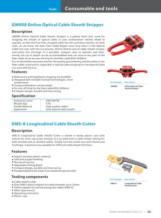 Description
GW008 Online Optical Cable Sheath Stripper is a patent hand tool, used for
stripping the sheath of optical cable. It uses unilateralism ratchet wheel to
operate, so that the first-time stripped cable has the symmetry hatches on both
sides. As we know, the Side Fiber Cable Ripper must strip twice in the Optical
Cable Cut-over with Service process, Online Online optical cable sheath stripper
overcomes this shortage. It is portable, compact, easy to operate, and time-
saving; the cut-in depth can be accommodated and can strip at any part of the
fiber cable. It can do one-off strip for the fiber cable Ø10~Ø30mm.
It is an absolutely necessary tool for the quality guaranteeing and the safety in the
fiber cable construction, especially in optical cable stripping for the Optical Cable
Cut-over with Service.
Specification
Features
Both across and lengthwise stripping are available
Designed with multiple licensed technologies, more
professional
Using unilateralism ratchet wheel
Do one-off strip for the fiber cable Ø10~Ø30mm
Compact design, durable and time saving
GW008 Online Optical Cable Sheath Stripper
Dimension (mm)
Weight (kg)
Handle Material
Application
290*200*90
0.56
High quality rubber
Strip optical cable sheath
Part Number
GW008
Description
Online Optical Cable
Sheath Stripper
Description
KMS-K Longitudinal Cable Sheath Cutter is stored in handy plastic case with
wrench for 3mm cap screw removal. It is an ideal tool in cable sheath slitting for
both divided and un-divided cables. Simply turn the center axis with thumb and
forefinger. 4 positions are available for different cable sheath thickness.
Features
Impact resistant plastic material
Safe and simple handling
No risk of injuries
Adjustable slitting depth
Compact design, durable and time saving
Double bladed knife made from hardened special steel
KMS-K Longitudinal Cable Sheath Cutter
Tooling components
Cable sheath cutter
Grey (KMS=black) adapter for cable diameter up to 25mm
Yellow adapter for optical waveguide cables (KMS-K)
Allen-type wrench
Operating instruction
Plastic case
Part Number
KMS-K
Description
Longitudinal Cable
Sheath Cutter
66WWW.GRANDWAY.COM.CN
Consumable and toolsTools
 