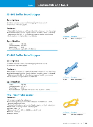 Consumable and tools
68WWW.GRANDWAY.COM.CN
Tools
Description
Grandway provides special tool for stripping the outer jacket
of loose tube patchcord/pigtail.
Specification
Features
45-162 Buffer Tube Stripper
Model
Dimension (mm)
Weight (kg)
Applicable Cable
45-162
90*38*11
0.02
up to 1/8 inch (3.2mm)
Part Number
45-162
Description
Buffer Tube Stripper
Description
Grandway provides special tool for stripping the outer jacket
of loose tube patchcord/pigtail
Specification
Features
Adjustable blades can be set for any depth to help ensure nick-free strips
Use with twisted-pair wire, tightly wrapped stranded cables, CATV cable,
CB antenna cable, SO, SJ, SJT, and other types of flexible power cords
Includes three straight and one round blade
45-163 Buffer Tube Stripper
Model
Dimension (mm)
Weight (kg)
Applicable Cable
45-163
90*38*11
0.02
up to 1/8 inch to 7/32 inch (3.2mm~5.6mm)
Part Number
45-163
Description
Buffer Tube Stripper
Features
Precise one-step buffer tube scorer
Unique design easily scores buffer tube sizes from 1.6mm to 6.0mm,
eliminating multiple tools
Factory fixed hardened carbon steel blade requires no blade adjustment
Body made of strong resilient acetal polymer
Made in the U.S.A.
Dimensions: 3.75 x .625 in. (95.53 mm x 15.92 mm)
Weight: 1oz (28g)
Part No.: 80980
FTS- Fiber Tube Scorer
Part Number
80980
Description
FTS- Fiber Tube Scorer
Adjustable blades can be set for any depth to help ensure nick-free strips
Use with twisted-pair wire, tightly wrapped stranded cables, CATV cable,
CB antenna cable, SO, SJ, SJT, and other types of flexible power cords
Includes three straight and one round blade
 
