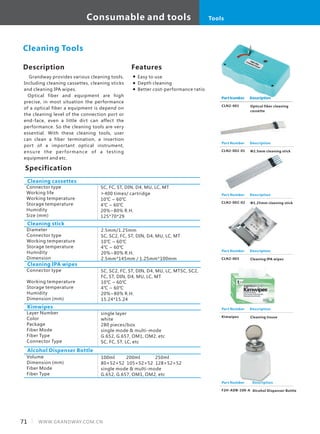 Description
Grandway provides various cleaning tools.
Including cleaning cassettes, cleaning sticks
and cleaning IPA wipes.
Optical fiber and equipment are high
precise, in most situation the performance
of a optical fiber a equipment is depend on
the cleaning level of the connection port or
end-face, even a little dirt can affect the
performance. So the cleaning tools are very
essential. With these cleaning tools, user
can clean a fiber termination, a insertion
port of a important optical instrument,
ensure the performance of a testing
equipment and etc.
Specification
Connector type
Working life
Working temperature
Storage temperature
Humidity
Size (mm)
SC, FC, ST, DIN, D4, MU, LC, MT
>400 times/ cartridge
10℃ ~ 60℃
4℃ ~ 60℃
20%~80% R.H.
125*70*29
Cleaning cassettes
Cleaning Tools
Cleaning stick
Diameter
Connector type
Working temperature
Storage temperature
Humidity
Dimension
2.5mm/1.25mm
SC, SC2, FC, ST, DIN, D4, MU, LC, MT
10℃ ~ 60℃
4℃ ~ 60℃
20%~80% R.H.
2.5mm*145mm / 1.25mm*100mm
Part Number
CLN2-001
Description
Optical fiber cleaning
cassette
Features
Easy to use
Depth cleaning
Better cost-performance ratio
Cleaning IPA wipes
Connector type
Working temperature
Storage temperature
Humidity
Dimension (mm)
SC, SC2, FC, ST, DIN, D4, MU, LC, MTSC, SC2,
FC, ST, DIN, D4, MU, LC, MT
10℃ ~ 60℃
4℃ ~ 60℃
20%~80% R.H.
15.24*15.24
Part Number
CLN2-002-01
Description
Ф2.5mm cleaning stick
Part Number
CLN2-003
Description
Cleaning IPA wipes
Kimwipes
Layer Number
Color
Package
Fiber Mode
Fiber Type
Connector Type
single layer
white
280 pieces/box
single mode & multi-mode
G.652, G.657, OM1, OM2, etc
SC, FC, ST, LC, etc
Alcohol Dispenser Bottle
Volume
Dimension (mm)
Fiber Mode
Fiber Type
100ml 200ml 250ml
80×52×52 105×52×52 128×52×52
single mode & multi-mode
G.652, G.657, OM1, OM2, etc
Part Number
Kimwipes
Description
Cleaning tissue
Part Number
F2H-ADB-100-A
Description
Alcohol Dispenser Bottle
71 WWW.GRANDWAY.COM.CN
Consumable and tools Tools
Part Number
CLN2-002-02
Description
Ф1.25mm cleaning stick
 