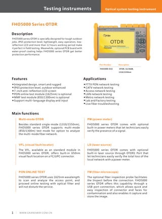 Testing instruments
Description
FHO5000 series OTDR is specially designed for tough outdoor
jobs. IP65 protection level, lightweight, easy operation, low-
reflection LCD and more than 12 hours working period make
it perfect in field testing. Meanwhile, optional PCB board with
water-proof coating helps FHO5000 series OTDR get better
protection performance.
Optical system testing instrument
Features
Integrated design, smart and rugged
IP65 protection level, outdoor enhanced
7-inch anti-reflection LCD screen
PON online test module (1625nm) is optional
MMF test module (850/1300nm) is optional
Support multi-language display and input
Part Number
FHO5000-D32
Description
OTDR, 32/30dB,
1310/1550nm
FHO5000 Series OTDR
1 WWW.GRANDWAY.COM.CN
Applications
FTTX PON network testing
CATV network testing
Access network testing
LAN network testing
Metro network testing
Lab and Factory testing
Live fiber troubleshooting
Multi-mode OTDR
Besides standard single-mode (1310/1550nm),
FHO5000 series OTDR supports multi-mode
(850/1300m) test mode for option to analyze
the multi-mode fiber network.
VFL (visual fault locator)
The VFL, available as an standard module in
FHO5000 series OTDR, offers built-in 650nm
visual fault location on a FC/UPC connector.
PON ONLINE TEST
FHO5000 series OTDR uses 1625nm wavelength
to scan and analyze the access point, and
proceed online testing with optical filter and
will not disturb the service.
PM (power meter)
FHO5000 series OTDR comes with optional
built-in power meters that let technicians easily
verify the presence of a signal.
LS (laser source)
FHO5000 series OTDR comes with optional
built-in laser source through OTDR1 Port that
let technicians easily verify the total loss of the
local network with a power meter.
FM (fiber microscope)
The optional fiber inspection probe facilitates
the Inspect before the connection. FHO5000
series OTDR offers this capability through a
USB port connection, which allows quick and
easy inspection of connector end faces for
contamination and also enables it capture and
store the image.
Main functions
Testing instruments
 