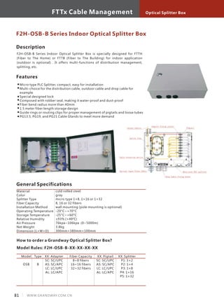 Description
F2H-OSB-B Series Indoor Optical Splitter Box is specially designed for FTTH
(Fiber to The Home) or FTTB (Fiber to The Building) for indoor application
(outdoor is optional) . It offers multi-functions of distribution management,
splitting, etc.
Features
Micro type PLC Splitter, compact, easy for installation
Multi-choice for the distribution cable, outdoor cable and drop cable for
example
Special designed lock
Composed with robber seal, making it water-proof and dust-proof
Fiber bend radius more than 40mm
1.5 meter fiber length storage design
Guide rings or routing clips for proper management of pigtails and loose tubes
PG13.5, PG19, and PG21 Cable Glands to meet more demand
F2H-OSB-B Series Indoor Optical Splitter Box
General Specifications
How to order a Grandway Optical Splitter Box?
Model Rules: F2H-OSB-B-XX-XX-XX-XX
Model
OSB
Type
B
XX: Adapter
SC: SC/UPC
AS: SC/APC
LC: LC/UPC
AL: LC/APC
Fiber Capacity
8=8 fibers
16=16 fibers
32=32 fibers
XX: Pigtail
SC: SC/UPC
AS: SC/APC
LC: LC/UPC
AL: LC/APC
Material
Color
Splitter Type
Fiber Capacity
Installation Method
Operating Temperature
Storage Temperature
Relative Humidity
Air Pressure
Net Weight
Dimension (L×W×D)
cold rolled steel
gray
micro type 1×8, 1×16 or 1×32
8, 16 or 32 fibers
wall mounting (pole mounting is optional)
-20°C~+70°C
-25°C~+60°C
≤93% (+40°C)
76kpa~106kpa (0~5000m)
3.8kg
300mm×380mm×100mm
XX: Splitter
P1: 1×2
P2: 1×4
P3: 1×8
P4: 1×16
P5: 1×32
81 WWW.GRANDWAY.COM.CN
Optical Splitter BoxFTTx Cable Management
 