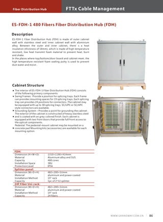 Fiber Distribution Hub
86WWW.GRANDWAY.COM.CN
FTTx Cable Management
Description
ES-FDH-1 Fiber Distribution Hub (FDH) is made of outer cabinet
wall with stainless steel and inner cabinet wall with aluminium
alloy. Between the outer and inner cabinet, there’s a heat
insulation (thickness of 18mm), which is made of high temperature
resistant, low heat transmit foam material to prevent heat, burn
and shake.
In the places where top/bottom/door board and cabinet meet, the
high temperature resistant foam sealing putty is used to prevent
dust water and moist .
Cabinet Structure
The interior of ES-FDH-1 Fiber Distribution Hub (FDH) consists
of the following primary components:
Swing Frames : Provide a position for splicing trays. Each frame
can provides mounting spaces for 19 splicing trays. Each splicing
tray can provides 24 positions for connectors .The cabinet may
be equipped with up to 38 splicing trays. SC/UPC or SC/APC
style connectors are available.
Grounding System – Provides a point for grounding the cabinet .
The exterior of the cabinet is constructed of heavy stainless steel
and is coated with an grey-colored finish. Each cabinet is
equipped with two front doors that provide full front access to
the optical components.
Pedestal: The pedestal-mount cabinet may be mounted on a
concrete pad Mounting kits (accessories) are available for each
mounting option.
ES-FDH-1 480 Fibers Fiber Distribution Hub (FDH)
FDH:
Dimension (H×W×D)
Material
Capacity
Installation Space
Protection Level
1310×1190×414mm
Aluminum alloy and SUS
480 cores
38U
IP56
Splitter panel:
Dimension (W×D×H)
Material
Installation Method
Capacity
482×200×1Umm
aluminum and power coated
19" rack
1pc of 2*32 splitter
24F Fiber Uni-rack:
Dimension (W×D×H)
Material
Installation Method
Capacity
482×200×1Umm
aluminum and power coated
19" rack
24 fibers
 