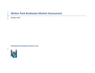  
Wicker	
  Park	
  Bucktown	
  Market	
  Assessment	
  
October	
  2012	
  
PREPARED	
  BY	
  BUSINESS	
  DISTRICTS,	
  INC.	
  	
  
	
  	
  	
  	
  	
  	
  
	
  
	
   	
  
 