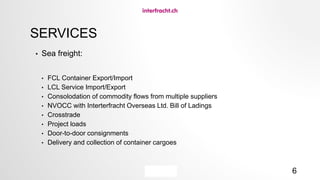 6
SERVICES
• Sea freight:
• FCL Container Export/Import
• LCL Service Import/Export
• Consolodation of commodity flows from multiple suppliers
• NVOCC with Interterfracht Overseas Ltd. Bill of Ladings
• Crosstrade
• Project loads
• Door-to-door consignments
• Delivery and collection of container cargoes
 