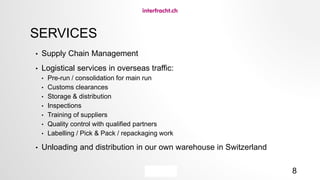 8
SERVICES
• Supply Chain Management
• Logistical services in overseas traffic:
• Pre-run / consolidation for main run
• Customs clearances
• Storage & distribution
• Inspections
• Training of suppliers
• Quality control with qualified partners
• Labelling / Pick & Pack / repackaging work
• Unloading and distribution in our own warehouse in Switzerland
 