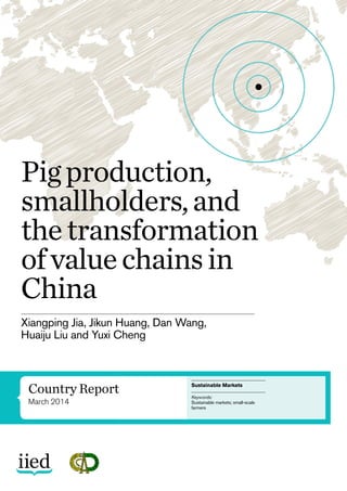 Country Report
March 2014
Pigproduction,
smallholders,and
thetransformation
ofvaluechainsin
China
Sustainable Markets
Keywords:
Sustainable markets; small-scale
farmers
Xiangping Jia, Jikun Huang, Dan Wang,
Huaiju Liu and Yuxi Cheng
 