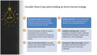 Consider these 6 tips when building an Omni-channel strategy
Be customer centric: Personalize to
individual customers were possible.
Emphasize product data by providing
content and customer reviews.
Harness the power of data & analytics:
understand not just customer
transactions but customer interactions
such as visits to store, social media and
search
Learn to sell niche products: Leverage
online to sell niche products that are not
economical for store sales.
Integrate Channels: Carry info provided
by customers on one channel to other
channels such as abandoned carts
Establish switching costs: Establish
privileges and perks for loyal customers.
Differentiation should be based on user
experience vs. price advantage
Develop the right partnerships: Identify
the retailer that will share data and
provide resources to reach your
customers
1 2
5
3 4
6
 