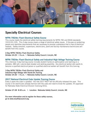 Specialty Electrical Courses
NFPA 70E/Arc Flash Electrical Safety Course
This course meets the electrical safety training requirements for NFPA 70E and OSHA standards
1910:331-335. This 2-day course covers a range of electrical safety issues. It focuses on protecting
people and identifies requirements that are necessary to provide a workplace that is free of electrical
hazards. Safety directors, supervisors, electricians, plant and facility maintenence technicians will
benefit from this course.
2-Day NFPA 70E/Arc Flash Electrical Safety
October 24-25  8 a.m.  Nebraska Safety Council, Lincoln, NE
NFPA 70E/Arc Flash Electrical Safety and Industrial High Voltage Training Course
This intensive 3-day training course includes student hands-on participation and learning on a
portable, 480 volt, cubicle-style breaker and working assembly. Any electrical worker who wants to
become a qualified electrical person or qualified electrical worker will benefit from this training.
3-Day NFPA 70E/Arc Flash Electrical Safety and
Industrial High Voltage with Hands-On Training
October 24-26  8 a.m.  Nebraska Safety Council, Lincoln, NE
2017 National Electrical Code Update Training Course
Every 3 years the code is updated - the new 2017 NEC®
will be officially released this year. This
course is for electricians already familiar with the code and need to know the updates. It’s approved
for Nebraska State Electrical Division licensing CEUs.
October 27-28 8:30 a.m.  Location: Nebraska Safety Council, Lincoln, NE
For more information and to register for these safety courses,
go to www.nesafetycouncil.org.
 