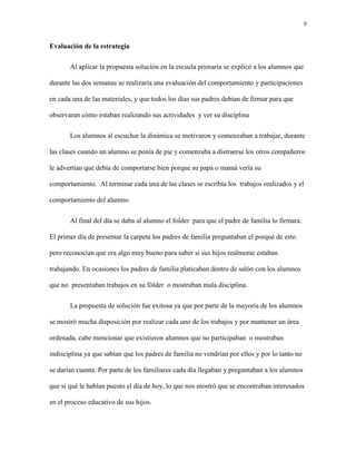 9
Evaluación de la estrategia
Al aplicar la propuesta solución en la escuela primaria se explicó a los alumnos que
durante las dos semanas se realizaría una evaluación del comportamiento y participaciones
en cada una de las materiales, y que todos los días sus padres debían de firmar para que
observaran cómo estaban realizando sus actividades y ver su disciplina
Los alumnos al escuchar la dinámica se motivaron y comenzaban a trabajar, durante
las clases cuando un alumno se ponía de pie y comenzaba a distraerse los otros compañeros
le advertían que debía de comportarse bien porque su papá o mamá vería su
comportamiento. Al terminar cada una de las clases se escribía los trabajos realizados y el
comportamiento del alumno.
Al final del día se daba al alumno el folder para que el padre de familia lo firmara.
El primer día de presentar la carpeta los padres de familia preguntaban el porqué de esto
pero reconocían que era algo muy bueno para saber si sus hijos realmente estaban
trabajando. En ocasiones los padres de familia platicaban dentro de salón con los alumnos
que no presentaban trabajos en su fólder o mostraban mala disciplina.
La propuesta de solución fue exitosa ya que por parte de la mayoría de los alumnos
se mostró mucha disposición por realizar cada uno de los trabajos y por mantener un área
ordenada, cabe mencionar que existieron alumnos que no participaban o mostraban
indisciplina ya que sabían que los padres de familia no vendrían por ellos y por lo tanto no
se darían cuenta. Por parte de los familiares cada día llegaban y preguntaban a los alumnos
que si qué le habían puesto el día de hoy, lo que nos mostró que se encontraban interesados
en el proceso educativo de sus hijos.
 
