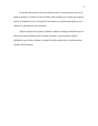 10
Al final de cada semana se hizo una reflexión sobre el comportamiento que tuvo el
grupo en general y se realizó una lluvia de ideas sobre actitudes que se tenían que mejorar y
cuál era el propósito de esto. La mayoría de los alumnos se mostraron participativos en la
reflexión, lo que permitió crear conciencia.
Algunas maestras de los grupos en donde se aplicó la estrategia comentaron que les
parecía muy buena alternativa para el manejo del grupo, y que les gustaría seguirlo
utilizando ya que incluía al alumno y al padre de familia, además de ser una herramienta
sencilla y fácil de aplicar.
 