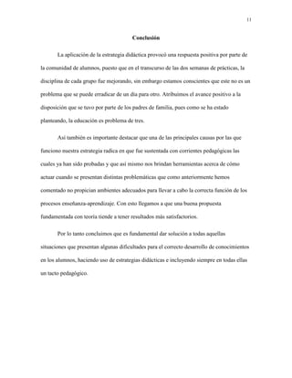 11
Conclusión
La aplicación de la estrategia didáctica provocó una respuesta positiva por parte de
la comunidad de alumnos, puesto que en el transcurso de las dos semanas de prácticas, la
disciplina de cada grupo fue mejorando, sin embargo estamos conscientes que este no es un
problema que se puede erradicar de un día para otro. Atribuimos el avance positivo a la
disposición que se tuvo por parte de los padres de familia, pues como se ha estado
planteando, la educación es problema de tres.
Así también es importante destacar que una de las principales causas por las que
funciono nuestra estrategia radica en que fue sustentada con corrientes pedagógicas las
cuales ya han sido probadas y que así mismo nos brindan herramientas acerca de cómo
actuar cuando se presentan distintas problemáticas que como anteriormente hemos
comentado no propician ambientes adecuados para llevar a cabo la correcta función de los
procesos enseñanza-aprendizaje. Con esto llegamos a que una buena propuesta
fundamentada con teoría tiende a tener resultados más satisfactorios.
Por lo tanto concluimos que es fundamental dar solución a todas aquellas
situaciones que presentan algunas dificultades para el correcto desarrollo de conocimientos
en los alumnos, haciendo uso de estrategias didácticas e incluyendo siempre en todas ellas
un tacto pedagógico.
 
