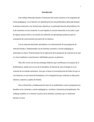 1
Introducción
Este trabajo elaborado durante el transcurso del cuarto semestre en la asignatura de
teoría pedagógica, va en función a la identificación de una problemática detectada durante
la primera inmersión a las instituciones educativas. La principal función del problema, fue
la de centrarnos en una situación, la cual impedía el correcto desarrollo en las aulas y que
de alguna manera afecta a la creación de ambientes de aprendizajes propicios para la
concepción de conocimientos por parte de los alumnos.
Con la situación detectada procedimos a la estructuración de una propuesta de
solución basada y fundamentada con las distintas corrientes y teorías pedagógicas
analizadas en clases. Posteriormente fue la aplicación de la propuesta de solución en la cual
se vieron implícitos conocimientos, habilidades puestos en prácticas.
Para ello se hizo uso de una estrategia didáctica que contribuyera a la mejora de la
problemática, siendo este el caso de la disciplina, la función de esta estrategia no es la
creación de un método autoritario, sino que se busca la concientización de todos los que se
ven inmersos en esta situación basándonos en la triangulación que conforma la educación,
alumnos, maestros y padres de familia.
Para el desarrollo y fundamentación tanto de la problemático como la propuesta nos
basadas en las corrientes y teorías pedagógicas, socialista y humanista principalmente. Sin
embargo también se ve inmerso un poco de las distintas corrientes que se analizaron
durante el curso.
 
