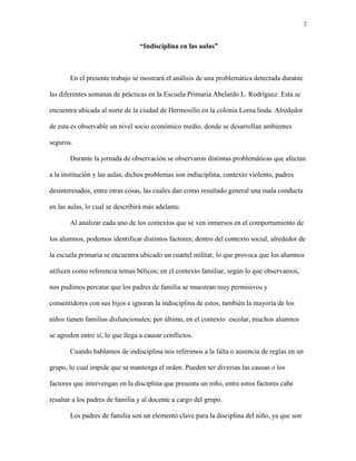 2
“Indisciplina en las aulas”
En el presente trabajo se mostrará el análisis de una problemática detectada durante
las diferentes semanas de prácticas en la Escuela Primaria Abelardo L. Rodríguez. Esta se
encuentra ubicada al norte de la ciudad de Hermosillo en la colonia Loma linda. Alrededor
de esta es observable un nivel socio económico medio, donde se desarrollan ambientes
seguros.
Durante la jornada de observación se observaron distintas problemáticas que afectan
a la institución y las aulas, dichos problemas son indisciplina, contexto violento, padres
desinteresados, entre otras cosas, las cuales dan como resultado general una mala conducta
en las aulas, lo cual se describirá más adelante.
Al analizar cada uno de los contextos que se ven inmersos en el comportamiento de
los alumnos, podemos identificar distintos factores; dentro del contexto social, alrededor de
la escuela primaria se encuentra ubicado un cuartel militar, lo que provoca que los alumnos
utilicen como referencia temas bélicos; en el contexto familiar, según lo que observamos,
nos pudimos percatar que los padres de familia se muestran muy permisivos y
consentidores con sus hijos e ignoran la indisciplina de estos, también la mayoría de los
niños tienen familias disfuncionales; por último, en el contexto escolar, muchos alumnos
se agreden entre sí, lo que llega a causar conflictos.
Cuando hablamos de indisciplina nos referimos a la falta o ausencia de reglas en un
grupo, lo cual impide que se mantenga el orden. Pueden ser diversas las causas o los
factores que intervengan en la disciplina que presenta un niño, entre estos factores cabe
resaltar a los padres de familia y al docente a cargo del grupo.
Los padres de familia son un elemento clave para la disciplina del niño, ya que son
 