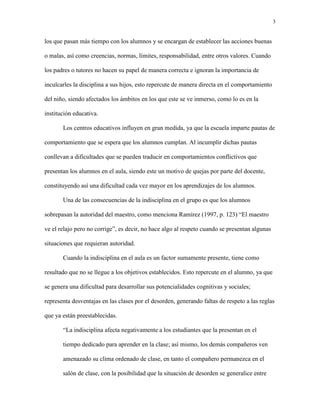 3
los que pasan más tiempo con los alumnos y se encargan de establecer las acciones buenas
o malas, así como creencias, normas, límites, responsabilidad, entre otros valores. Cuando
los padres o tutores no hacen su papel de manera correcta e ignoran la importancia de
inculcarles la disciplina a sus hijos, esto repercute de manera directa en el comportamiento
del niño, siendo afectados los ámbitos en los que este se ve inmerso, como lo es en la
institución educativa.
Los centros educativos influyen en gran medida, ya que la escuela imparte pautas de
comportamiento que se espera que los alumnos cumplan. Al incumplir dichas pautas
conllevan a dificultades que se pueden traducir en comportamientos conflictivos que
presentan los alumnos en el aula, siendo este un motivo de quejas por parte del docente,
constituyendo así una dificultad cada vez mayor en los aprendizajes de los alumnos.
Una de las consecuencias de la indisciplina en el grupo es que los alumnos
sobrepasan la autoridad del maestro, como menciona Ramírez (1997, p. 123) “El maestro
ve el relajo pero no corrige”, es decir, no hace algo al respeto cuando se presentan algunas
situaciones que requieran autoridad.
Cuando la indisciplina en el aula es un factor sumamente presente, tiene como
resultado que no se llegue a los objetivos establecidos. Esto repercute en el alumno, ya que
se genera una dificultad para desarrollar sus potencialidades cognitivas y sociales;
representa desventajas en las clases por el desorden, generando faltas de respeto a las reglas
que ya están preestablecidas.
“La indisciplina afecta negativamente a los estudiantes que la presentan en el
tiempo dedicado para aprender en la clase; así mismo, los demás compañeros ven
amenazado su clima ordenado de clase, en tanto el compañero permanezca en el
salón de clase, con la posibilidad que la situación de desorden se generalice entre
 