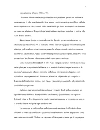 4
otros alumnos (Fierro, 2005, p. 98).
Decidimos realizar una investigación sobre este problema, ya que nos interesa la
manera en que el niño aprende cuando tiene un mal comportamiento y cómo llega a afectar
a sus compañeros de clase, además como observamos que en las aulas existía un ambiente
sin orden que afectaba el desempeño de las actividades, quisimos investigar el motivo o la
razón de esta temática.
Sabemos que al estar en nuestra formación docente, nos veremos inmersos en
situaciones de indisciplina, por lo cual sería óptimo crear un bagaje de conocimientos para
saber qué podemos hacer como maestros para reducir la problemática, desde mostrarnos
autoritarios, tener normas, reglas, hacer ver la importancia de la disciplina, entre otras cosas
que ayuden a los alumnos a lograr una mejoría en su comportamiento.
Como menciona Freire (2004, p. 141) “Casi siempre oscilamos entre la ausencia de
indisciplina por la negación de la libertad, o la ausencia de disciplina por la ausencia de
autoridad”, es decir, no sabemos encontrar un balance entre estas dos, llegamos a ser
extremistas, ya que podemos ser demasiado permisivos e ignoramos por completo la
disciplina de los alumnos, o somos muy rígidos y autoritarios negándoles a los alumnos la
posibilidad de expresarse.
Debemos crear un ambiente de confianza y respeto, donde ambas generaran un
equilibrio entre la libertad de expresión de los alumnos y que el alumno sea capaz de
distinguir cómo se debe de comportar en diversas situaciones que se presenten, no solo en
la escuela, sino en cualquier lugar en el que esté.
Un punto que se pudo analizar es la importancia que tiene el niño dentro de un
contexto, su forma de desarrollarse y como su comportamiento pueden perjudicarlo sobre
todo en su ámbito social. Al observar a algunos niños se pudo percatar que la mayor parte
 
