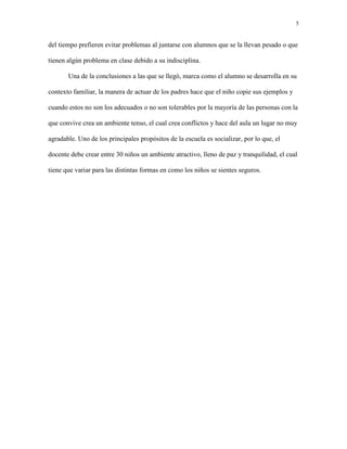 5
del tiempo prefieren evitar problemas al juntarse con alumnos que se la llevan pesado o que
tienen algún problema en clase debido a su indisciplina.
Una de la conclusiones a las que se llegó, marca como el alumno se desarrolla en su
contexto familiar, la manera de actuar de los padres hace que el niño copie sus ejemplos y
cuando estos no son los adecuados o no son tolerables por la mayoría de las personas con la
que convive crea un ambiente tenso, el cual crea conflictos y hace del aula un lugar no muy
agradable. Uno de los principales propósitos de la escuela es socializar, por lo que, el
docente debe crear entre 30 niños un ambiente atractivo, lleno de paz y tranquilidad, el cual
tiene que variar para las distintas formas en como los niños se sientes seguros.
 