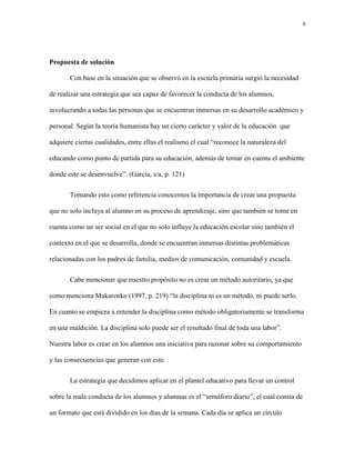 6
Propuesta de solución
Con base en la situación que se observó en la escuela primaria surgió la necesidad
de realizar una estrategia que sea capaz de favorecer la conducta de los alumnos,
involucrando a todas las personas que se encuentran inmersas en su desarrollo académico y
personal. Según la teoría humanista hay un cierto carácter y valor de la educación que
adquiere ciertas cualidades, entre ellas el realismo el cual “reconoce la naturaleza del
educando como punto de partida para su educación, además de tomar en cuenta el ambiente
donde este se desenvuelve”. (García, s/a, p. 121)
Tomando esto como referencia conocemos la importancia de crear una propuesta
que no solo incluya al alumno en su proceso de aprendizaje, sino que también se tome en
cuenta como un ser social en el que no solo influye la educación escolar sino también el
contexto en el que se desarrolla, donde se encuentran inmersas distintas problemáticas
relacionadas con los padres de familia, medios de comunicación, comunidad y escuela.
Cabe mencionar que nuestro propósito no es crear un método autoritario, ya que
como menciona Makarenko (1997, p. 219) “la disciplina ni es un método, ni puede serlo.
En cuanto se empieza a entender la disciplina como método obligatoriamente se transforma
en una maldición. La disciplina solo puede ser el resultado final de toda una labor”.
Nuestra labor es crear en los alumnos una iniciativa para razonar sobre su comportamiento
y las consecuencias que generan con este.
La estrategia que decidimos aplicar en el plantel educativo para llevar un control
sobre la mala conducta de los alumnos y alumnas es el “semáforo diario”, el cual consta de
un formato que está dividido en los días de la semana. Cada día se aplica un círculo
 
