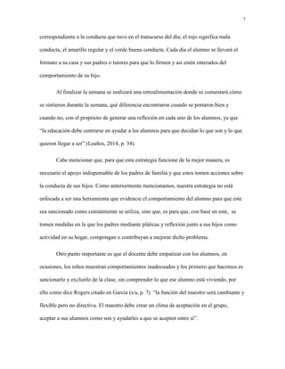 7
correspondiente a la conducta que tuvo en el transcurso del día; el rojo significa mala
conducta, el amarillo regular y el verde buena conducta. Cada día el alumno se llevará el
formato a su casa y sus padres o tutores para que lo firmen y así estén enterados del
comportamiento de su hijo.
Al finalizar la semana se realizará una retroalimentación donde se comentará cómo
se sintieron durante la semana, qué diferencia encontraron cuando se portaron bien y
cuando no, con el propósito de generar una reflexión en cada uno de los alumnos, ya que
“la educación debe centrarse en ayudar a los alumnos para que decidan lo que son y lo que
quieren llegar a ser” (Leaños, 2014, p. 34).
Cabe mencionar que, para que esta estrategia funcione de la mejor manera, es
necesario el apoyo indispensable de los padres de familia y que estos tomen acciones sobre
la conducta de sus hijos. Como anteriormente mencionamos, nuestra estrategia no está
enfocada a ser una herramienta que evidencie el comportamiento del alumno para que este
sea sancionado como comúnmente se utiliza, sino que, es para que, con base en este, se
tomen medidas en la que los padres mediante pláticas y reflexión junto a sus hijos como
actividad en su hogar, compongan o contribuyan a mejorar dicho problema.
Otro punto importante es que el docente debe empatizar con los alumnos, en
ocasiones, los niños muestran comportamientos inadecuados y los primero que hacemos es
sancionarlo y excluirlo de la clase, sin comprender lo que ese alumno está viviendo, por
ello como dice Rogers citado en García (s/a, p. 7) “la función del maestro será cambiante y
flexible pero no directiva. El maestro debe crear un clima de aceptación en el grupo,
aceptar a sus alumnos como son y ayudarles a que se acepten entre sí”.
 