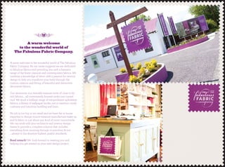 A warm welcome
to the wonderful world of
The Fabulous Fabric Company.
A warm welcome to the wonderful world of The Fabulous
Fabric Company. As our name suggests we are dedicated
to fabulous fabrics and providing you with a fantastic
range of the ﬁnest classical and contemporary fabrics. We
combine a knowledge of fabric with a passion for interior
design to help you transform your hotel through the
custom creation and ﬁtting of beautiful and distinctive
decorative fabrics.
Our showroom is a veritable treasure trove of close to 60
000 fabrics.... all conveniently housed under one curved
roof. We stock a brilliant range of extraordinary upholstery
fabrics, a library of wallpaper books...not to mention comfy
cushions and luxurious bedding and linen.
No job is too big or too small and we have the in house
expertise to design-source-measure-manufacture-make-up
and ﬁt fabric to just about any kind of room countrywide.
We can work with your architects and interior design
teams to provide a complete solution that includes
everything from sourcing through to precision ﬁt-out
....always to the absolute highest quality standards.
Buail isteach! We look forward to meeting you and
helping you get started on your next design project.
 