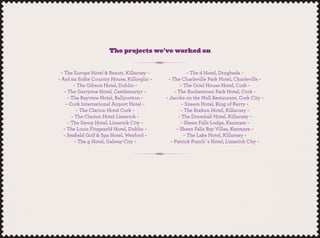 The projects we’ve worked on
~ The Europe Hotel & Resort, Killarney ~
~ Ard na Sidhe Country House, Killorglin ~
~ The Gibson Hotel, Dublin ~
~ The Garryvoe Hotel, Castlemartyr ~
~ The Bayview Hotel, Ballycotton ~
~ Cork International Airport Hotel ~
~ The Clarion Hotel Cork ~
~ The Clarion Hotel Limerick ~
~ The Savoy Hotel, Limerick City ~
~ The Louis Fitzgearld Hotel, Dublin ~
~ Seaﬁeld Golf & Spa Hotel, Wexford ~
~ The g Hotel, Galway City ~
~ The d Hotel, Drogheda ~
~ The Charleville Park Hotel, Charleville ~
~ The Oriel House Hotel, Cork ~
~ The Rochestown Park Hotel, Cork ~
~ Jacobs on the Mall Restaurant, Cork City ~
~ Sneem Hotel, Ring of Kerry ~
~ The Brehon Hotel, Killarney ~
~ The Dromhall Hotel, Killarney ~
~ Sheen Falls Lodge, Kenmare ~
~ Sheen Falls Bay Villas, Kenmare ~
~ The Lake Hotel, Killarney ~
~ Patrick Punch`s Hotel, Limerick City ~
 