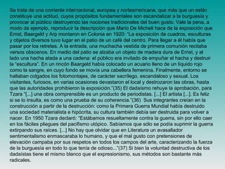 Se trata de una corriente internacional, europea y norteamericana, que más que un estilo
constituye una actitud, cuyos propósitos fundamentales son escandalizar a la burguesía y
provocar al público destruyendo las nociones tradicionales del buen gusto. Vale la pena, a
modo de ejemplo, reproducir la descripción que Mario De Micheli hace de la exposición que
Ernst, Baargeld y Arp montaron en Colonia en 1920: “La exposición de cuadros, esculturas
y objetos diversos tuvo lugar en el patio de un café del centro. Para llegar a él había que
pasar por los retretes. A la entrada, una muchacha vestida de primera comunión recitaba
versos obscenos. En medio del patio se alzaba un objeto de madera dura de Ernst, y al
lado una hacha atada a una cadena: el público era invitado de empuñar el hacha y destruir
la “escultura”. En un rincón Baargeld había colocado un acuario lleno de un líquido rojo
como la sangre, en cuyo fondo se movía una cabellera femenina. Finalmente, entorno se
hallaban colgados los fotomontajes, de carácter sacrílego, escandaloso y sexual. Los
visitantes, furiosos, en varias ocasiones devastaron el local y destrozaron las obras, hasta
que las autoridades prohibieron la exposición.”(35) El dadaísmo rehuye la aprobación, para
Tzara “[...] una obra comprensible es un producto de periodistas. [...] El artista [...]. Es feliz
si se lo insulta, es como una prueba de su coherencia.”(36) Sus integrantes creían en la
construcción a partir de la destrucción: como la Primera Guerra Mundial había destruido
una sociedad materialista e hipócrita, su cultura también debía ser destruida para volver a
nacer. En 1950 Tzara declaró: “Estábamos resueltamente contra la guerra, sin por ello caer
en los fáciles pliegues del pacifismo utópico. Sabíamos que sólo se podía suprimir la guerra
extirpando sus raíces. [...] No hay que olvidar que en Literatura un avasallador
sentimentalismo enmascaraba lo humano, y que el mal gusto con pretensiones de
elevación campaba por sus respetos en todos los campos del arte, caracterizando la fuerza
de la burguesía en todo lo que tenía de odioso...”(37) Si bien la voluntad destructiva de los
dadaístas tiene el mismo blanco que el expresionismo, sus métodos son bastante más
radicales.
 