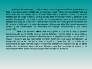 De hecho, el movimiento Dadá acusaba a las vanguardias de ser sucedáneos de
todo lo que había sido o estaba por ser destruido. Dice Tzara en el manifiesto: “Los que
están con nosotros conservan su libertad. Basta de academias cubistas o futuristas,
laboratorios de ideas formales. ¿Sirve el arte para amontonar dinero y acariciar a los
gentiles burgueses? Las rimas acuerdan su tintineo con las monedas y la musicalidad
resbala a lo largo de la línea del vientre visto de perfil. Todos los grupos de artistas han
ido a parar a este banco a pesar de cabalgar distintos cometas. Se trata de una puerta
abierta a las posibilidades de revolcarse en muelles almohadones y una buena
mesa.”(38)
Tzara y el alsaciano Hans Arp introdujeron el azar en el arte: el primero
recomendando, como receta para un poema dadaísta, recortar frases de un periódico,
agitarlas en una bolsa y extraerlas aleatoriamente; el segundo rompiendo en pedazos un
dibujo y dejando que sus fragmentos formaran libremente una nueva composición. Lo
importante no es la obra en sí sino el significado polémico del procedimiento, la
supremacía del azar sobre la regla, y la violencia expresiva de la presencia de las obras
dadá entre “auténticas” obras de arte. Además, para los dadaístas, el artista no es
superior al hombre común: cualquiera puede hacer poesía o pintura.
 