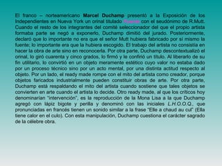 El franco – norteamericano Marcel Duchamp presentó a la Exposición de los
Independientes en Nueva York un orinal titulado Fuente con el seudónimo de R.Mutt.
Cuando el resto de los integrantes del comité seleccionador del que el propio artista
formaba parte se negó a exponerlo, Duchamp dimitió del jurado. Posteriormente,
declaró que lo importante no era que el señor Mutt hubiera fabricado por sí mismo la
fuente; lo importante era que la hubiera escogido. El trabajo del artista no consistía en
hacer la obra de arte sino en reconocerla. Por otra parte, Duchamp descontextualizó el
orinal, lo giró cuarenta y cinco grados, lo firmó y le confirió un título. Al liberarlo de su
fin utilitario, lo convirtió en un objeto meramente estético cuyo valor no estaba dado
por un proceso técnico sino por un acto mental, por una distinta actitud respecto al
objeto. Por un lado, el ready made rompe con el mito del artista como creador, porque
objetos faricados industrialmente pueden constituir obras de arte. Por otra parte,
Duchamp está respaldando el mito del artista cuando sostiene que tales objetos se
convierten en arte cuando el artista lo decide. Otro ready made, al que los críticos hoy
denominarían “intervención”, es la reproducción de la Mona Lisa a la que Duchamp
agregó con lápiz bigote y perilla y denominó con las iniciales L.H.O.O.Q., que
pronunciadas en francés tienen un sonido similar a la frase “Elle a chaud au cul” (Ella
tiene calor en el culo). Con esta manipulación, Duchamp cuestiona el carácter sagrado
de la célebre obra.
 