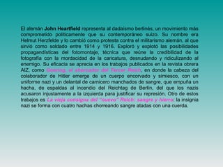 El alemán John Heartfield representa al dadaísmo berlinés, un movimiento más
comprometido políticamente que su contemporáneo suizo. Su nombre era
Helmut Herzfelde y lo cambió como protesta contra el militarismo alemán, al que
sirvió como soldado entre 1914 y 1916. Exploró y explotó las posibilidades
propagandísticas del fotomontaje, técnica que reúne la credibilidad de la
fotografía con la mordacidad de la caricatura, desnudando y ridiculizando al
enemigo. Su eficacia se aprecia en los trabajos publicados en la revista obrera
AIZ, como Goering, el ahorcador del Tercer Reich, en donde la cabeza del
colaborador de Hitler emerge de un cuerpo encorvado y simiesco, con un
uniforme nazi y un delantal de carnicero manchados de sangre, que empuña un
hacha, de espaldas al incendio del Reichtag de Berlín, del que los nazis
acusaron injustamente a la izquierda para justificar su represión. Otro de estos
trabajos es La vieja consigna del “nuevo” Reich: sangre y hierro: la insignia
nazi se forma con cuatro hachas chorreando sangre atadas con una cuerda.
 