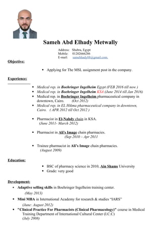 Sameh Abd Elhady Metwally
Address: Shubra, Egypt
Mobile: 01202666286
E-mail: samehhady88@gmail.com.
Objective:
 Applying for The MSL assignment post in the company.
Experience:
 Medical rep. in Boehringer Ingelheim Egypt (FEB 2016 till now )
 Medical rep. in Boehringer Ingelheim KSA (June 2014 till Jan 2016)
 Medical rep. in Boehringer Ingelheim pharmaceutical company in
downtown, Cairo. (Oct 2012)
 Medical rep. in EL Hikma pharmaceutical company in downtown,
Cairo. ( APR 2012 till Oct 2012 )
 Pharmacist in El-Nahdy chain in KSA.
(June 2011- March 2012)
 Pharmacist in Ali's Image chain pharmacies.
now) (Sep 2010 – Apr 2011
 Trainee pharmacist in Ali’s Image chain pharmacies.
(August 2009)
Education:
 BSC of pharmacy science in 2010, Ain Shams University
 Grade: very good
Development:
 Adaptive selling skills in Boehringer Ingelheim training center.
(May 2013)
 Mini MBA in International Academy for research & studies “IARS”
(June: August 2012)
 "Clinical Practice For Pharmacists (Clinical Pharmacology)" course in Medical
Training Department of International Cultural Center (I.C.C)
(July 2008)
 