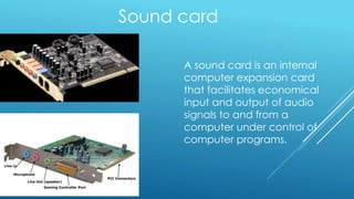 Sound card
A sound card is an internal
computer expansion card
that facilitates economical
input and output of audio
signals to and from a
computer under control of
computer programs.
 