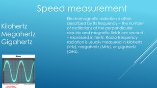 Speed measurement
Kilohertz
Megahertz
Gigahertz
Electromagnetic radiation is often
described by its frequency – the number
of oscillations of the perpendicular
electric and magnetic fields per second
– expressed in hertz. Radio frequency
radiation is usually measured in kilohertz
(kHz), megahertz (MHz), or gigahertz
(GHz).
 