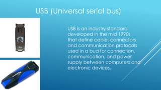 USB (Universal serial bus)
USB is an industry standard
developed in the mid 1990s
that define cable, connectors
and communication protocols
used in a bud for connection,
communication, and power
supply between computers and
electronic devices.
 