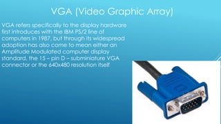 VGA (Video Graphic Array)
VGA refers specifically to the display hardware
first introduces with the IBM PS/2 line of
computers in 1987, but through its widespread
adoption has also come to mean either an
Amplitude Modulated computer display
standard, the 15 – pin D – subminiature VGA
connector or the 640x480 resolution itself
 