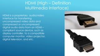 HDMI (High – Definition
Multimedia Interface)
HDMI is a proprietary audio/video
interface for transferring
uncompressed video data and
compressed or uncompressed
digital audio data from an HDMI –
compliant source device, such as
display controller, to a compatible
computer monitor, video projector,
digital television, and etc.
 