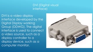 DVI (Digital visual
interface)
DVI is a video display
interface developed by the
Digital Display working
Group (DDWG). The digital
interface is used to connect
a video source, such as a
display controller to a
display device, such as a
computer monitor.
 