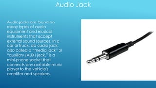 Audio Jack
Audio jacks are found on
many types of audio
equipment and musical
instruments that accept
external sound sources. In a
car or truck, ab audio jack,
also called a “media jack” or
“auxiliary (AUX) jack,” is a
mini-phone socket that
connects any portable music
player to the vehicle's
amplifier and speakers.
 