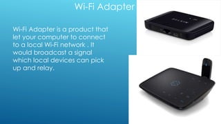 Wi-Fi Adapter
Wi-Fi Adapter is a product that
let your computer to connect
to a local Wi-Fi network . It
would broadcast a signal
which local devices can pick
up and relay.
 