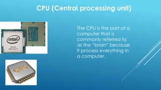 CPU (Central processing unit)
The CPU is the part of a
computer that is
commonly referred to
as the “brain” because
it process everything in
a computer.
 