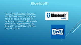 Bluetooth
Transfer Files Wirelessly Between
Mobile Devices and Computers.
You can pair a smartphone or
tablet and a laptop or Bluetooth
enabled PC together and use
Bluetooth to wirelessly send files
back and forth.
 