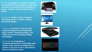 Printer: In computers, a printer is a device
that accepts text and graphic output from a
computer and transfers the information to
paper, usually to standard size sheets of
paper.
Monitor: A monitor usually comprises
the display device, circuitry, casing,
and power supply.
Scanner: A scanner is a device that
captures images from photographic
prints, posters, magazine pages, and
similar sources for computer editing
and display.
Keyboard: In computing, a
computer keyboard is a typewriter-style
device which uses an arrangement of
buttons or keys to act as a mechanical
lever or electronic switch.
 
