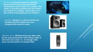 Mouse: A computer mouse is a pointing
device (hand control) that detects two-
dimensional motion relative to a surface. This
motion is typically translated into the motion
of a pointer on a display, which allows for a
fine control of the graphical user interface.
Speaker: Speaker is a device that let you
translate electrical signal from your
computer into sound or music.
USB flash drive: USB flash drives are often used
for the same purposes for which floppy disks or
CDs were once used, i.e., for storage, data
back-up and transfer of computer files.
 
