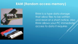 RAM (Random access memory)
RAM is a type data storage
that allow files to be written
and read at a short notice. Also
RAM allows your PC immediate
access to data it requires
 