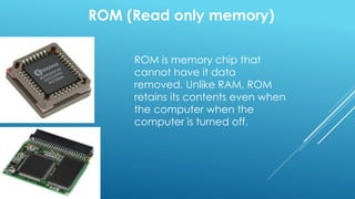 ROM (Read only memory)
ROM is memory chip that
cannot have it data
removed. Unlike RAM, ROM
retains its contents even when
the computer when the
computer is turned off.
 