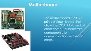 Motherboard
The motherboard itself is a
printed circuit board that
allow the CPU, RAM, and all
other computer hardware
components to
communication with each
other.
 