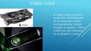 Video card
A video card connects
to be the motherboard
of a computer system
and generates output
images to display. Video
cards are also referred
to as graphics cards.
 