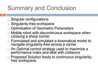 Summary and Conclusion
 Singular configurations
 Singularity-free workspace
 Optimization of Geometric Parameters
 Mobile robot with discontinuous workspace when
crossing a sharp corner.
 Formulated and simulated a kinematical model to
navigate singularity-free across a corner
 An Optimal control strategy used to maximize a
performance index and deal with collisions
 Proposed Solution leads to continuous singularity-
free workspace.
28
 