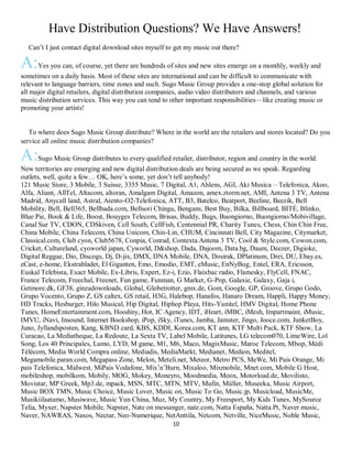 10
Have Distribution Questions? We Have Answers!
QCan’t I just contact digital download sites myself to get my music out there?
A:Yes you can, of course, yet there are hundreds of sites and new sites emerge on a monthly, weekly and
sometimes on a daily basis. Most of these sites are international and can be difficult to communicate with
relevant to language barriers, time zones and such. Sugo Music Group provides a one-stop global solution for
all major digital retailers, digital distribution companies, audio video distributors and channels, and various
music distribution services. This way you can tend to other important responsibilities—like creating music or
promoting your artists!
QTo where does Sugo Music Group distribute? Where in the world are the retailers and stores located? Do you
service all online music distribution companies?
A:Sugo Music Group distributes to every qualified retailer, distributor, region and country in the world.
New territories are emerging and new digital distribution deals are being secured as we speak. Regarding
outlets, well, quite a few… OK, here’s some, yet don’t tell anybody!
121 Music Store, 3 Mobile, 3 Suisse, 3355 Music, 7 Digital, A1, Ahlens, AGI, Aki Musica – Telefonica, Akoo,
Alfa, Aliant, AllTel, Altacom, altoran, Amalgam Digital, Amazon, amex.ztorm.net, AMI, Antena 3 TV, Antena
Madrid, Anycall land, Astral, Atento-O2-Telefonica, ATT, B3, Batelco, Beatport, Beeline, Beezik, Bell
Mobility, Bell, Bell365, Bellbada.com, Bellsori Chingu, Bengans, Best Buy, Bilka, Billboard, BITÈ, Blinko,
Blue Pie, Book & Life, Boost, Bouyges Telecom, Brisas, Buddy, Bugs, Buongiorno, Buongiorno/Mobivillage,
Canal Sur TV, CDON, CDSkiven, Cell South, CellFish, Centennial PR, Charity Tunes, Chess, Chin Chin Free,
China Mobile, China Telecom, China Unicom, Chin-Lin, CHUM, Cincinnati Bell, City Magazine, Citymarket,
Classical.com, Club cyon, Club5678, Conpia, Conrad, Contexta.Antena 3 TV, Cool & Style.com, Cowon.com,
Cricket, Cultureland, cyoworld japan, Cyworld, D&shop, Dada, Dajoom, Data.bg, Daum, Deezer, Digioke,
Digital Reggae, Dio, Discogs, Dj, D-jix, DMX, DNA Mobile, DNA, Dosirak, DPlatinum, Drei, DU, Ebay.es,
eCast, e-home, Ekstrabladet, El Giganten, Emo, Emodio, EMT, eMusic, EnNyBog, Entel, ERA, Ericsson,
Euskal Telebista, Exact Mobile, Ex-Libris, Expert, Ez-i, Ezio, Flaixbac radio, Flamesky, FlyCell, FNAC,
France Telecom, Freechal, Freenet, Fun game, Funman, G Market, G-Pop, Galaxie, Galaxy, Gaja i,
Getmore.dk, GF38, ginzadownloads, Global, Globetrotter, gmx.de, Gom, Google, GP, Groove, Grupo Godo,
Grupo Vocento, Grupo Z, GS caltex, GS retail, H3G, Halebop, Hanafos, Hanaro Dream, Happli, Happy Money,
HD Tracks, Hesburger, Hilo Musical, Hip Digital, Hiphop Playa, Hits-Yunitel, HMV Digital, Home Phone
Tunes, HomeEntertainment.com, Hoodiny, Hot, IC Agency, IDT, iHeart, iMBC, iMesh, Impartmaint, iMusic,
IMVU, iNavi, Insound, Internet Bookshop, iPop, iSky, iTunes, Jamba, Jamster, Jingo, Jooce.com, JunketBoy,
Juno, Jyllandsposten, Kang, KBND card, KBS, KDDI, Korea.com, KT ann, KTF Multi Pack, KTF Show, La
Curacao, La Mediatheque, La Redoute, La Sexta TV, Label Mobile, Latitunes, LG telecom070, LimeWire, Lol
Song, Los 40 Principales, Lumo, LYD, M game, M1, M6, Maco, MagixMusic, Maroc Telecom, Mbop, Médi
Télécom, Media World Compra online, Mediadis, MediaMarkt, Medianet, Medion, Meditel,
Megamobile.paran.com, Megapass Zone, Melon, Meteli.net, Meteor, Metro PCS, MeWe, Mi Pais Orange, Mi
pais Telefonica, Midwest, MiPais Vodafone, Mix’n’Burn, Mixaloo, Mixmobile, Mnet.com, Mobile G Host,
mobileshop, mobilkom, Mobily, MOG, Mokey, Moneyro, Moodmedia, Moox, Motorload.de, Movilisto,
Movistar, MP Greek, Mp3.de, mpack, MSN, MTC, MTN, MTV, Mufin, Müller, Museeka, Music Airport,
Music BOX TMN, Music Choice, Music Lover, Music on, Music To Go, Music.jp, Musicload, MusicMe,
Musikiilaatamo, Musiwave, Music Yun China, Muz, My Country, My Freesport, My Kids Tunes, MySource
Telia, Myxer, Napster Mobile, Napster, Nate on messanger, nate.com, Natta España, Natta.Pt, Naver music,
Naver, NAWRAS, Naxos, Nectar, Neo-Numerique, NetAnttila, Netcom, Netville, NiceMusic, Noble Music,
 