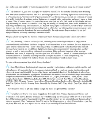 13
Do I really need radio airplay or radio music promotion? Don’t radio broadcasts erode my download revenue?
A:Yes and no! Yes, you need radio play for numerous reasons. No, it is industry consensus that streaming
does NOT erode download revenue. This is so because people listen to streaming digital radio because they are
in a “listening mode,” not necessarily a “purchasing mode”. At that moment, a person is not visiting a download
store and trying to buy downloads; instead that person is engaged with a radio station and simply trying to listen
to music. Thus, if content owners (i.e. music labels and artists) do not offer their music to digital radio stations,
they are missing out on two vital benefits. First, they are missing out on exposure, radio music promotion, viral
marketing, brand building, artist awareness, etc. Second, many digital radio stations provide a “Buy” button that
listeners can click to purchase the corresponding track to which they are listening; thus content owners are also
missing out on potential downloads that were originated by the radio stream. In conclusion, it is a widely
accepted fact that streaming encourages more downloads.
Are you actually saying that the fractions of pennies I’ll earn from each digital radio stream are worth it?
A:Yes, absolutely. Think of it this way: First, streaming radio is trending worldwide at a high rate of
consumption and is affordable for almost everyone. It will be available in most countries, for most people and at
a cost-effective consumer rate—and it’s becoming widely available in cars! Think about that for a moment.
Second, if your music is not available on digital radio stations, then you are simply missing out on ancillary
revenue, as well as incremental free radio music promotions. Third, and most important, when someone
downloads your music, it is typically a one-time purchase, which is fine … sort of. In contrast with digital radio,
someone can listen to that same recording hundreds or maybe thousands of times along the way. The
incremental revenue earned from multiple streams can outdistance downloads in many cases.
To what radio stations does Sugo Music Group distribute?
A:Sugo Music Group distributes to all major and secondary radio stations on Internet, mobile, satellite and
cable channels. We even distribute to broadcasters that are difficult to reach and require significant time and
effort to do so such as SiriusXM, Deezer, rDio, Slacker and especially Pandora! The following is a list of our
primary radio stations and radio aggregators. Keep in mind that some of these affiliates are larger international
companies with numerous stations within their database: 24/7, Aspiro, Beats Music, Deezer, FNAC Direct,
Google, iTunes Radio, JbHifiMusic, LaLa, Last-FM, MediaNet, Microsoft Zune Music, MOG, MusicLoad,
MUZ.RU CJSC, Myspace, Napster, Neowiz Bugs, NMusic, Omnifone, Pandora, rDio, Rhapsody, simfy GmbH,
SiriusXM, Slacker, Spotify, Synacor, Telus, Turntable.fm, Verizon, WE7, Xbox Music, Zune/Xbox Music, and
more.
QHow long will it take to get radio airplay and get my music accepted on these stations?
A:Typically we will have your music prepped and delivered within 30 days, depending on the size and
condition of your archive. In some instances, we’ve had music up and broadcasted within a week or even a few
days. Other stations such as Pandora and SiriusXM are different (they are not automated), and thus our delivery
protocol is manual. Also, Pandora and SiriusXM reserve the rights to accept or reject all submissions—yes, they
are picky! That said, we have a good success rate with our manually delivered submissions.
 