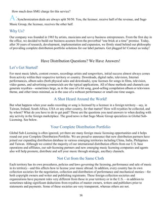 16
QHow much does SMG charge for this service?
A:Synchronization deals are always split 50/50. You, the licensor, receive half of the revenue, and Sugo
Music Group, the licensee, receives the other half.
Why Us?
Our company was founded in 1983 by artists, musicians and savvy business entrepreneurs. From the first day in
the office, we decided to build our business acumen from the proverbial “one brick at a time” premise. Today,
after 30 years of research, development, implementation and expansion, we firmly stand behind our philosophy
of providing complete distribution portfolio solutions for our label partners. Get plugged In! Contact us today!
Have Distribution Questions? We Have Answers!
Let’s Get Started!
For most music labels, content owners, recordings artists and songwriters, initial success almost always comes
from activity within their respective territory or country. Downloads, digital radio, television, Internet
performances, album sales (both physical sales and downloads), sync licenses for songs in films, television,
video games, and advertising commercials are the typical applications. All of these methods and channels can
generate royalties—sometimes large, as in the case of a hit song, good-selling compilation album or television
theme, and other times minimal, as in the case of a webcast performance or small one-time usages.
A Shot Heard Around the World!
But what happens when your audio recording or song is licensed by a licensee in a foreign territory—say, in
Taiwan, Ireland, South Africa, USA or any other country, for that matter? How will royalties be collected, and
by whom? What do you have to do to get paid? Those are the questions you need answers to when dealing with
any activity in the foreign marketplace. The good news is that Sugo Music Group specializes in Global Sub-
Licensing. See below.
Your Complete Distribution Portfolio
Global Sub-Licensing is often ignored, yet there are many foreign music licensing opportunities and it helps
round out your Complete Distribution Portfolio. We are proud to announce that new distribution partners have
joined our expanding distribution database in various emerging territories including China, India, Philippines
and Taiwan. Although we control the majority of our international distribution efforts from our U.S. base
operations and affiliates, our sub-licensing partners and new emerging music licensing companies and agents
also will help promote, distribute and sell your music through strategic, ancillary channels.
Not Cut from the Same Cloth
Each territory has its own procedures, policies and laws governing the licensing, performance and sale of music
in its territory—and this affects how to license your music abroad. In addition, every country has its own
collection societies for the negotiation, collection and distribution of performance and mechanical monies—for
both copyright owners and writer and publishing registrants. These foreign collection societies and
organizations have payment rules very different from those in your territory or in the U.S.—in addition to
sometimes taking significant deductions from royalties of master owners, writers and publishers prior to
statements and payments. Some of these societies are very transparent, whereas others are not.
 